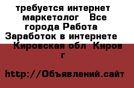 требуется интернет- маркетолог - Все города Работа » Заработок в интернете   . Кировская обл.,Киров г.